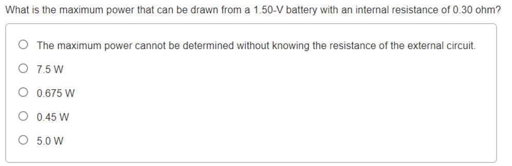 What is the maximum power that can be drawn from a 1.50-V battery with an internal resistance of 0.30 ohm?
The maximum power cannot be determined without knowing the resistance of the external circuit.
O 7.5 W
O 0.675 W
O 0.45 W
O 5.0 W
O O
