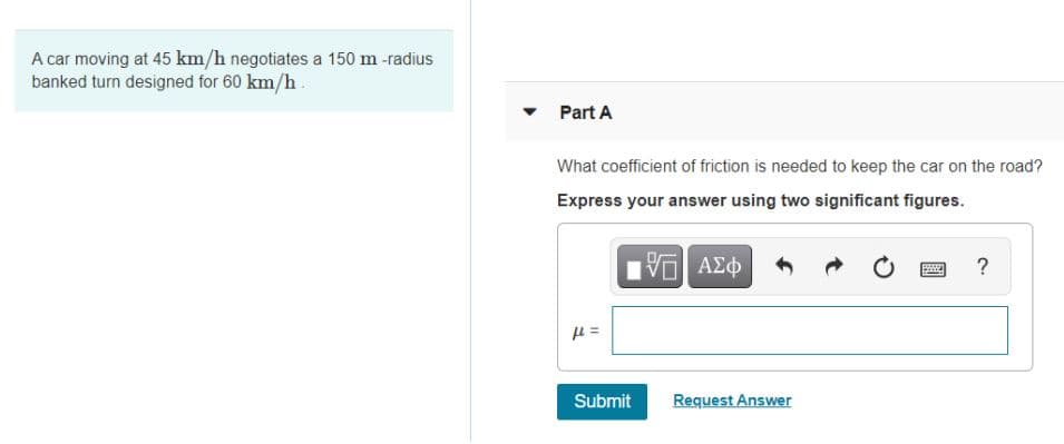 A car moving at 45 km/h negotiates a 150 m -radius
banked turn designed for 60 km/h.
Part A
What coefficient of friction is needed to keep the car on the road?
Express your answer using two significant figures.
?
Submit
Request Answer

