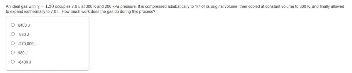 An ideal gas with y= 1.30 occupies 7.0 L at 300 K and 200 kPa pressure. It is compressed adiabatically to 1/7 of its original volume, then cooled at constant volume to 300 K, and finally allowed
to expand isothermally to 7.0 L. How much work does the gas do during this process?
6400 J
O -980 J
O -270,000 J
O 980 J
O -6400 J
