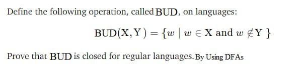 Define the following operation, called BUD, on languages:
BUD(X,Y) = {w | w EX and w £Y }
Prove that BUD is closed for regular languages.By Using DFAS
