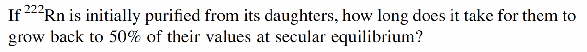 If 222Rn is initially purified from its daughters, how long does it take for them to
grow back to 50% of their values at secular equilibrium?
