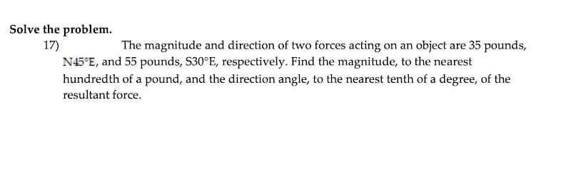 Solve the problem.
17)
The magnitude and direction of two forces acting on an object are 35 pounds,
N45°E, and 55 pounds, S30°E, respectively. Find the magnitude, to the nearest
hundredth of a pound, and the direction angle, to the nearest tenth of a degree, of the
resultant force.
