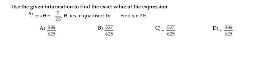 Use the given information to find the exact value of the expression.
7
e lies in quadrant IV
25
6) cos e :
Find sin 20.
A) 336
625
B) 527
625
C). 527
D) 336
625
625
