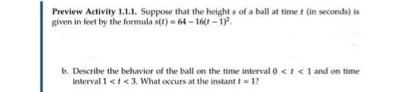 Preview Activity 1.1.1. Suppose that the height s of a ball at time t (in seconds) is
given in feet by the formula s(t) = 64 – 16(t - 1).
b. Describe the behavior of the ball on the time interval 0 <t < 1 and on time
interval 1 <t < 3. What occurs at the instant t = 1?
