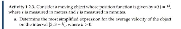 Activity 1.2.3. Consider a moving object whose position function is given by s(t) = t2,
where s is measured in meters and t is measured in minutes.
a. Determine the most simplified expression for the average velocity of the object
on the interval [3,3 + h], where h > 0.

