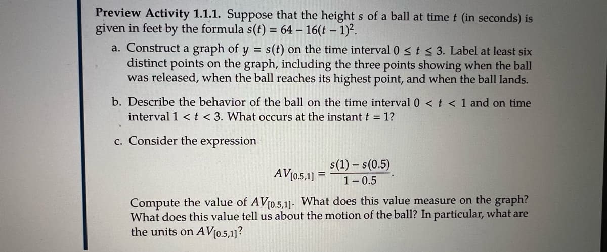 Preview Activity 1.1.1. Suppose that the height s of a ball at time t (in seconds) is
given in feet by the formula s(t) = 64 – 16(t –- 1)².
a. Construct a graph of y = s(t) on the time interval 0st< 3. Label at least six
distinct points on the graph, including the three points showing when the ball
was released, when the ball reaches its highest point, and when the ball lands.
b. Describe the behavior of the ball on the time interval 0 < t < 1 and on time
interval 1 <t < 3. What occurs at the instant t = 1?
c. Consider the expression
s(1) – s(0.5)
1- 0.5
AV[0.5,1)
%3D
Compute the value of AV10.5,1]. What does this value measure on the graph?
What does this value tell us about the motion of the ball? In particular, what are
the units on AV[0.5,1]?
