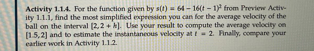 Activity 1.1.4. For the function given by s(t) = 64 – 16(t – 1)² from Preview Activ-
ity 1.1.1, find the most simplified expression you can for the average velocity of the
ball on the interval [2,2 + h]. Use your result to compute the average velocity on
[1.5,2] and to estimate the instantaneous velocity at t = 2. Finally, compare your
earlier work in Activity 1.1.2.
