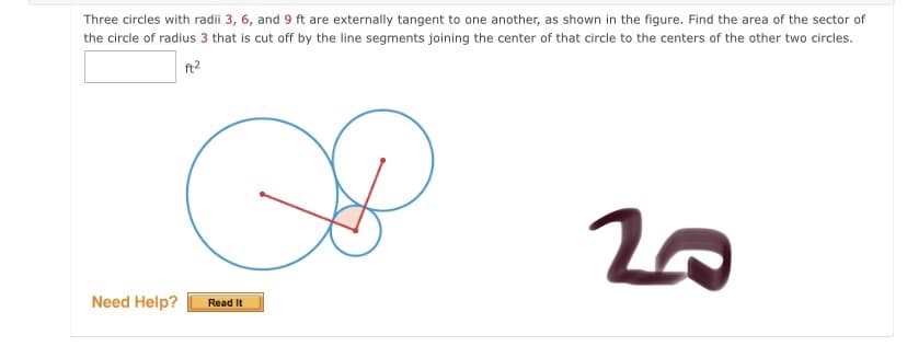 Three circles with radii 3, 6, and 9 ft are externally tangent to one another, as shown in the figure. Find the area of the sector of
the circle of radius 3 that is cut off by the line segments joining the center of that circle to the centers of the other two circles.
ft2
Need Help?
Read It
