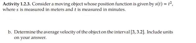 Activity 1.2.3. Consider a moving object whose position function is given by s(t) = t2,
where s is measured in meters and t is measured in minutes.
b. Determine the average velocity of the object on the interval [3, 3.2]. Include units
on your answer.
