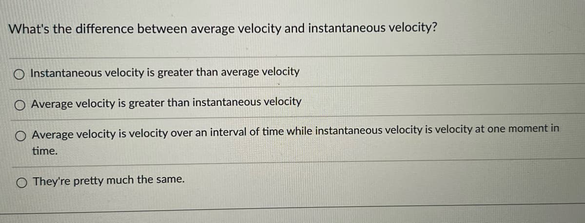What's the difference between average velocity and instantaneous velocity?
O Instantaneous velocity is greater than average velocity
Average velocity is greater than instantaneous velocity
O Average velocity is velocity over an interval of time while instantaneous velocity is velocity at one moment in
time.
O They're pretty much the same.
