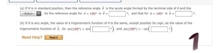 (a) If e is in standard position, then the reference angle @ is the acute angle formed by the terminal side of e and the
---Select-
. So the reference angle for 0 = 100° is 0 =
o, and that for e = 190° is 8 =
(b) If Ø is any angle, the value of a trigonometric function of 0 is the same, except possibly for sign, as the value of the
trigonometric function of 0. So sin(100°) = sin
), and sin(190°) = -sin
1
Need Help?
Read It

