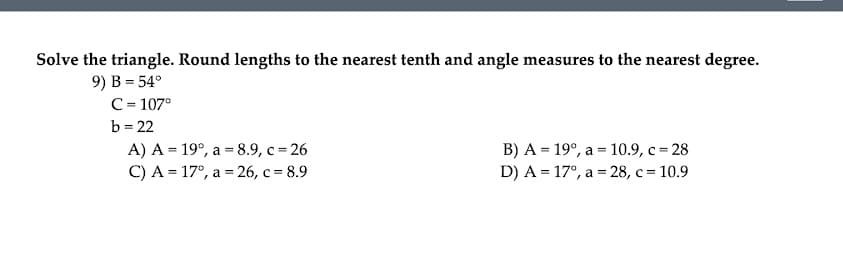 Solve the triangle. Round lengths to the nearest tenth and angle measures to the nearest degree.
9) B = 54°
C= 107°
b = 22
A) A = 19°, a = 8.9, c = 26
С) А - 17°, а %- 26, с 3D8.9
B) A = 19°, a = 10.9, c = 28
D) A = 17°, a = 28, c = 10.9
