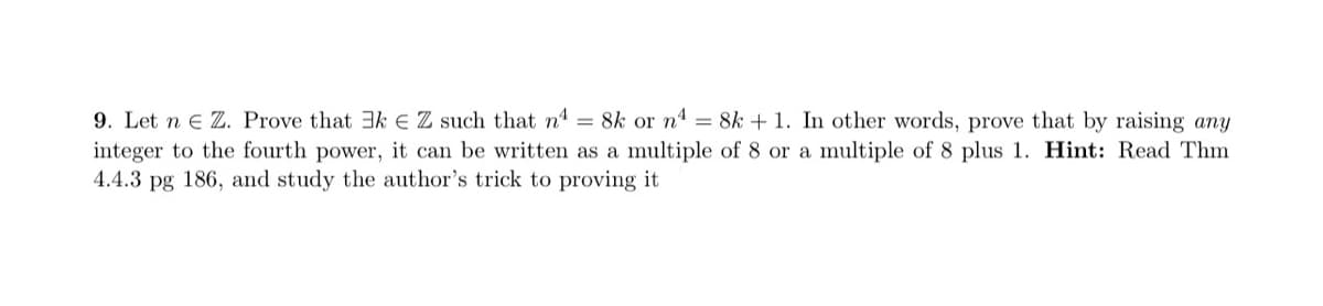 9. Let n e Z. Prove that 3k E Z such that n = 8k or n4 = 8k + 1. In other words, prove that by raising any
integer to the fourth power, it can be written as a multiple of 8 or a multiple of 8 plus 1. Hint: Read Thm
4.4.3 pg 186, and study the author's trick to proving it
