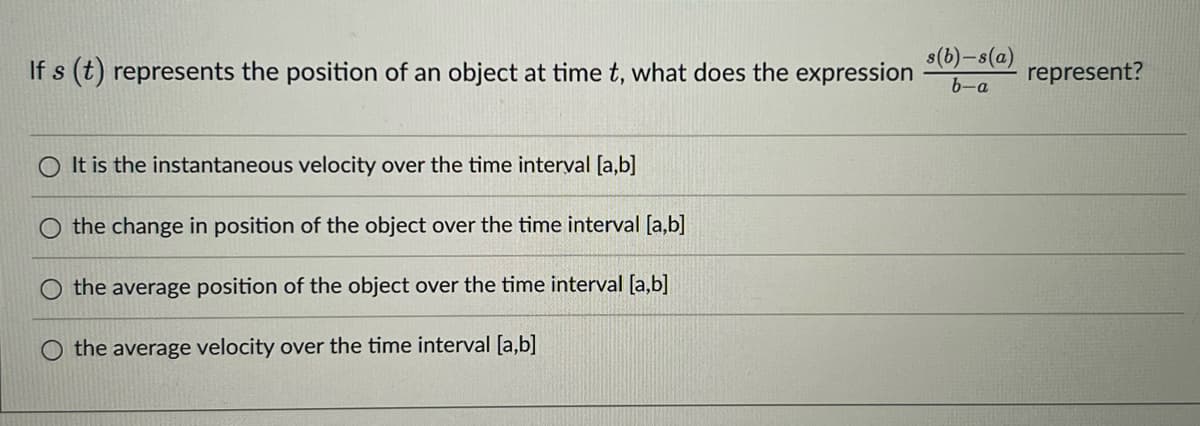 s(b)-s(a)
If s (t) represents the position of an object at time t, what does the expression
represent?
6-a
O It is the instantaneous velocity over the time interval [a,b]
the change in position of the object over the time interval [a,b]
the average position of the object over the time interval [a,b]
the average velocity over the time interval [a,b]
