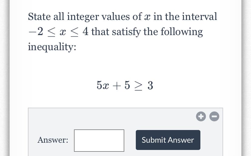 State all integer values of x in the interval
-2 < x < 4 that satisfy the following
inequality:
5x + 5 > 3
Answer:
Submit Answer
