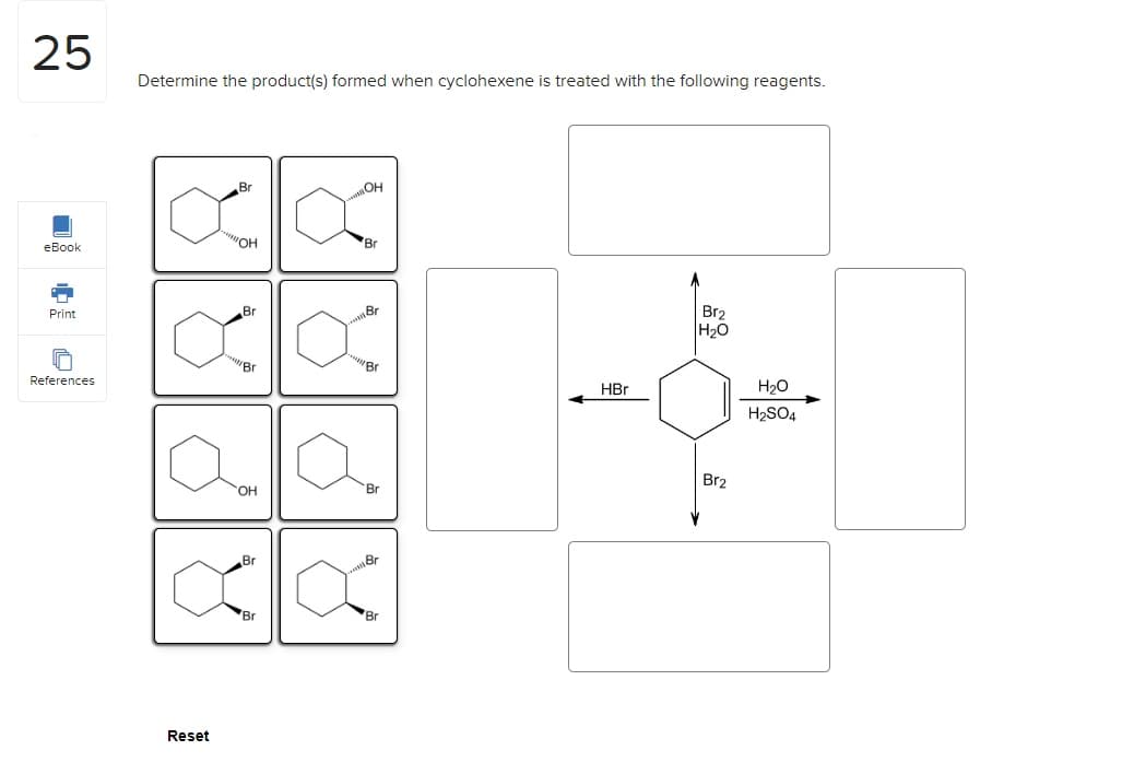 25
eBook
Print
References
Determine the product(s) formed when cyclohexene is treated with the following reagents.
Reset
Br
"OH
Br
Br
OH
Br
Br
OH
till
Br
Br
Br
Br
Br
Br
HBr
Br₂
H₂O
Br2
H₂O
H₂SO4