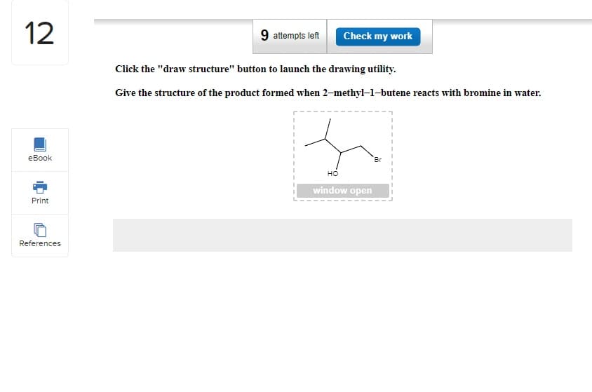 12
eBook
Print
References
9 attempts left Check my work
Click the "draw structure" button to launch the drawing utility.
Give the structure of the product formed when 2-methyl-1-butene reacts with bromine in water.
HO
window open
Br