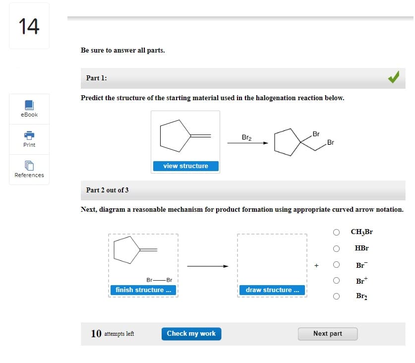 14
eBook
Print
References
Be sure to answer all parts.
Part 1:
Predict the structure of the starting material used in the halogenation reaction below.
view structure
Br
finish structure...
10 attempts left
Br₂
Part 2 out of 3
Next, diagram a reasonable mechanism for product formation using appropriate curved arrow notation.
Check my work
Br
draw structure...
Br
Next part
CH3Br
HBr
Br
Br
Br₂