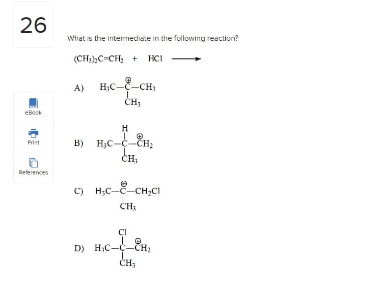 26
eBook
Print
References
What is the intermediate in the following reaction?
(CH3)2C=CH₂ +
HC1
A) H3C-C-CH3
1
CH3
H
|
B) H3C-C-CH₂
CH₂
C) H3C-C-CH₂C1
CH₂
C1
D) H3C-C-CH₂
c
CH3