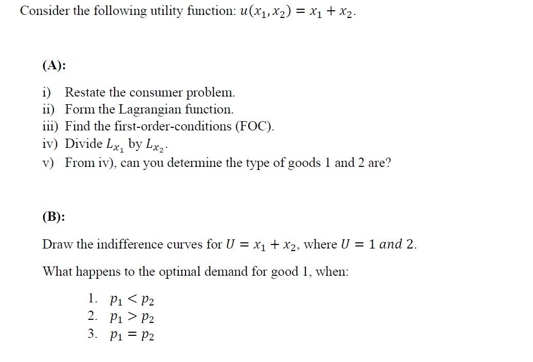 Consider the following utility function: u(x1,x2) = x1 + x2.
(A):
i) Restate the consumer problem.
ii) Form the Lagrangian function.
iii) Find the first-order-conditions (FOC).
iv) Divide Lx, by Lx,-
v) From iv), can you determine the type of goods 1 and 2 are?
(В):
Draw the indifference curves for U = X1 + x2, where U = 1 and 2.
What happens to the optimal demand for good 1, when:
P1 < P2
2. P1 > P2
1.
3. Pi = P2
