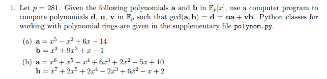 1. Let p = 281. Given the following polynomials a and b in F,[r], use a computer program to
compute polynomials d, u, v in F, such that ged(a, b) = d = ua + vb. Python classes for
working with polynomial rings are given in the supplementary file polynom.py.
(a) a = r5 – a? + 6x – 14
b = 23 + 922 +x – 1
(b) a = 26 + x5 – x* + 6a3 + 2x? – 5x + 10
b = x7 + 25 + 2x4 – 2x3 + 6² – x + 2
