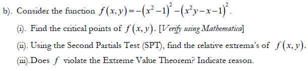 b). Consider the function f(x.y)=-(x²-1) -(xy-x-1)'.
). Find the critical points of f (x, y). [Verify using Mathematica]
(i). Using the Second Partials Test (SPT), find the relative extrema's of f (x, y).
(11).Does f violate the Extreme Value Theorem? Indicate reason.
