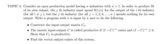 TOPIC 3. Consider an open production model having n industries with n > 1. In order to produce $1
of its own output, the j th industry must spend $(1/n) for the output of the i th industry
(for all i + j ), but the j th industry (for all j= 1,2,3,...,n) spends nothing for its own
output. Write a program with n is input by a user to do the following
Construct the input-output matrix Cn-
The matrix input-output C is called productive if (I - C)-1 exists and (I - C)-l> 0.
Show that C, is productive.
• Find the vector output-values of this system.
