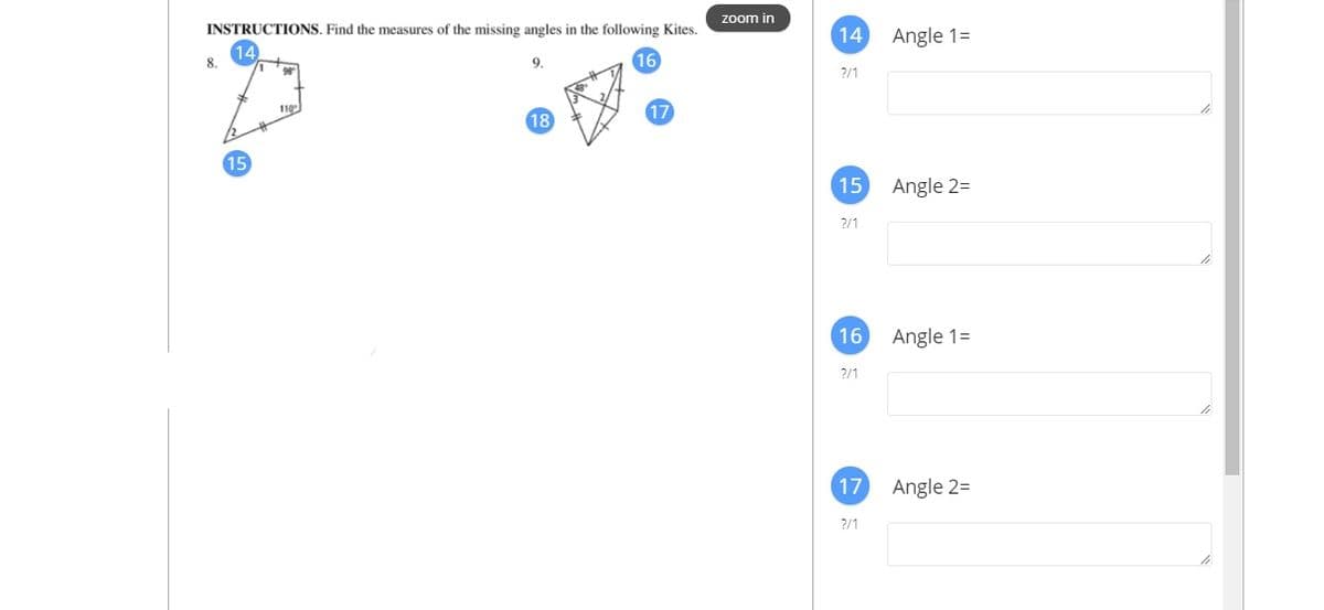 zoom in
INSTRUCTIONS. Find the measures of the missing angles in the following Kites.
14 Angle 1=
8.
9.
16
2/1
17
110
15
15
Angle 2=
2/1
16 Angle 1=
2/1
17
Angle 2=
?/1

