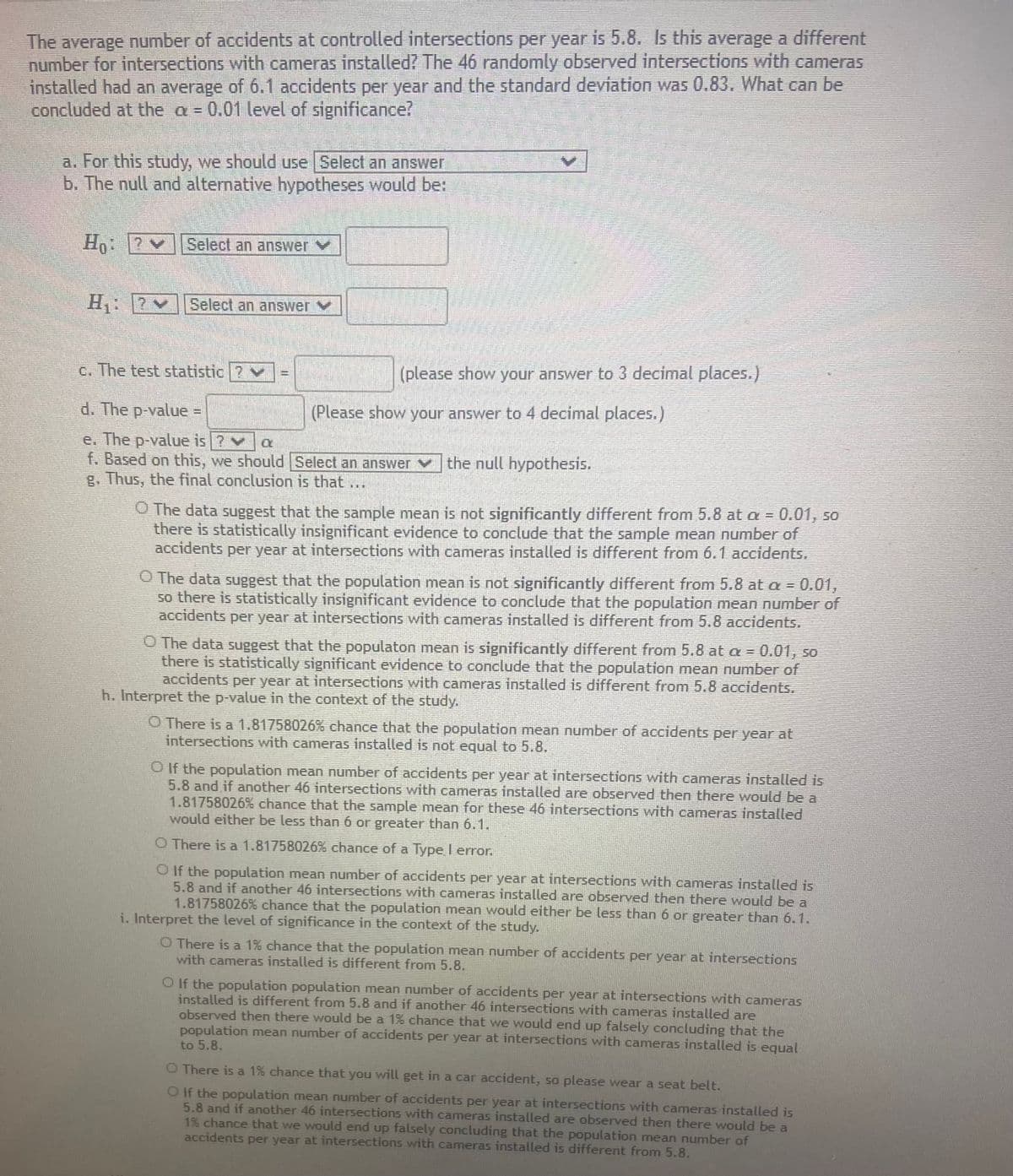 The average number of accidents at controlled intersections per year is 5.8. Is this average a different
number for intersections with cameras installed? The 46 randomly observed intersections with cameras
installed had an average of 6.1 accidents per year and the standard deviation was 0.83. What can be
concluded at the a 0.01 level of significance?
a. For this study, we should use Select an answer
b. The null and alternative hypotheses would be:
Select an answer Y
H: 7
Select an answer Y
c. The test statistic ? v
(please show your answer to 3 decimal places.)
d. The p-value =
(Please show your answer to 4 decimal places.)
%D
e. The p-value is ? a
f. Based on this, we should Select an answer v the null hypothesis.
g. Thus, the final conclusion is that ...
O The data suggest that the sample mean is not significantly different from 5.8 at a = 0.01, so
there is statistically insignificant evidence to conclude that the sample mean number of
accidents per year at intersections with cameras installed is different from 6.1 accidents.
O The data suggest that the population mean is not significantly different from 5.8 at a = 0.01,
so there is statistically insignificant evidence to conclude that the population mean number of
accidents per year at intersections with cameras installed is different from 5.8 accidents.
O The data suggest that the populaton mean is significantly different from 5.8 at a = 0.01, so
there is statistically significant evidence to conclude that the population mean number of
accidents per year at intersections with cameras installed is different from 5.8 accidents.
h. Interpret the p-value in the context of the study.
O There is a 1.81758026% chance that the population mean number of accidents per year at
intersections with cameras installed is not equal to 5.8.
O If the population mean number of accidents per year at intersections with cameras installed is
5.8 and if another 46 intersections with cameras installed are observed then there would be a
1.81758026% chance that the sample mean for these 46 intersections with cameras installed
would either be less than 6 or greater than 6.1.
O There is a 1.81758026% chance of a Type I error.
O If the population mean number of accidents per year at intersections with cameras installed is
5.8 and if another 46 intersections with cameras installed are observed then there would be a
1.81758026% chance that the population mean would either be less than 6 or greater than 6.1.
i. Interpret the level of significance in the context of the study.
O There is a 1% chance that the population mean number of accidents per year at intersections
with cameras installed is different from 5.8.
O If the population population mean number of accidents per year at intersections with cameras
installed is different from 5.8 and if another 46 intersections with cameras installed are
observed then there would be a 1% chance that we would end up falsely concluding that the
population mean number of accidents per year at intersections with cameras installed is equal
to 5.8.
O There is a 1% chance that you will get in a car accident, so please wear a seat belt.
O If the population mean number of accidents per year at intersections with cameras installed is
5.8 and if another 46 intersections with cameras installed are observed then there would be a
1% chance that we would end up falsely concluding that the population mean number of
accidents per year at intersections with cameras installed is different from 5.8.
