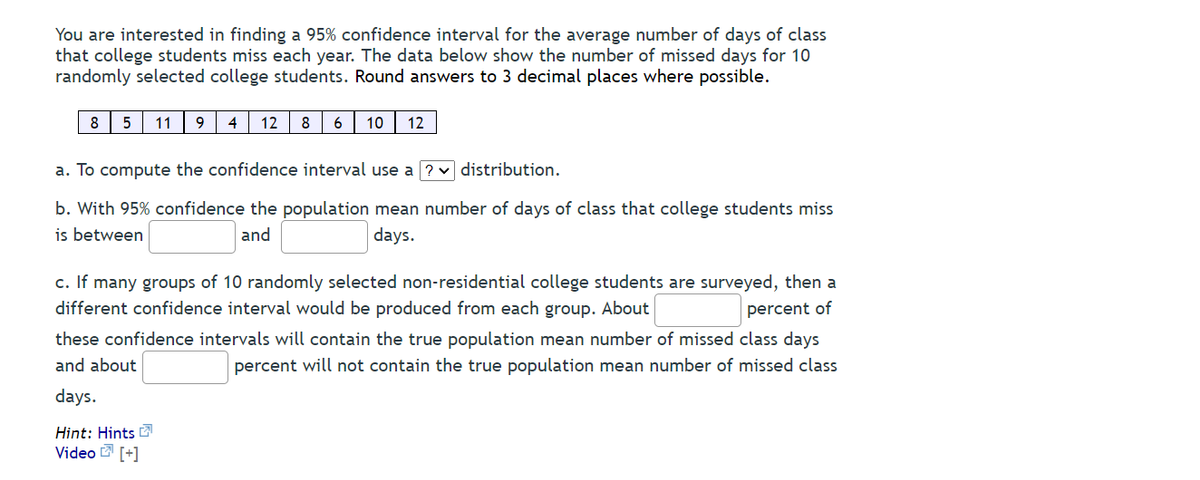You are interested in finding a 95% confidence interval for the average number of days of class
that college students miss each year. The data below show the number of missed days for 10
randomly selected college students. Round answers to 3 decimal places where possible.
8
11
4
12
8
6
10
12
a. To compute the confidence interval use a ? v distribution.
b. With 95% confidence the population mean number of days of class that college students miss
is between
and
days.
c. If many groups of 10 randomly selected non-residential college students are surveyed, then a
different confidence interval would be produced from each group. About
percent of
these confidence intervals will contain the true population mean number of missed class days
and about
percent will not contain the true population mean number of missed class
days.
Hint: Hints
Video [+]
