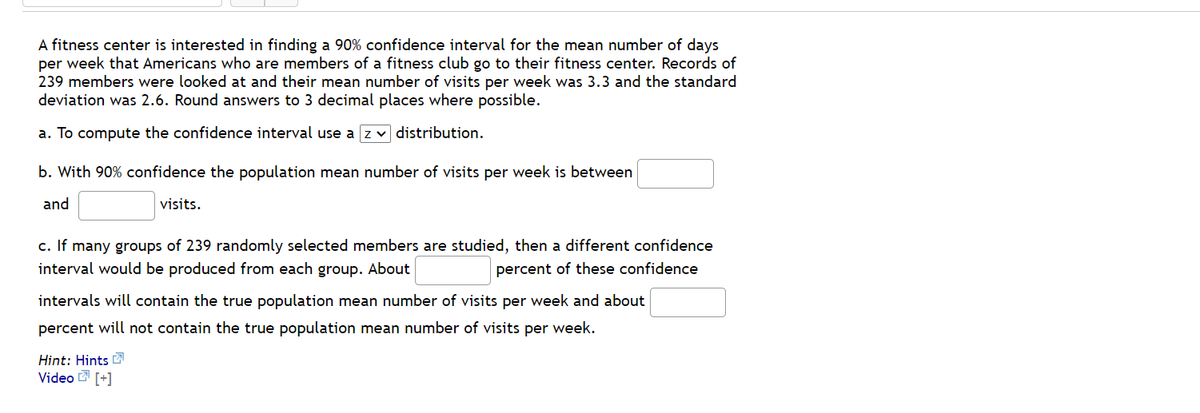 A fitness center is interested in finding a 90% confidence interval for the mean number of days
per week that Americans who are members of a fitness club go to their fitness center. Records of
239 members were looked at and their mean number of visits per week was 3.3 and the standard
deviation was 2.6. Round answers to 3 decimal places where possible.
a. To compute the confidence interval use a z v distribution.
b. With 90% confidence the population mean number of visits per week is between
and
visits.
c. If many groups of 239 randomly selected members are studied, then a different confidence
interval would be produced from each group. About
percent of these confidence
intervals will contain the true population mean number of visits per week and about
percent will not contain the true population mean number of visits per week.
Hint: Hints L
Video [+]
