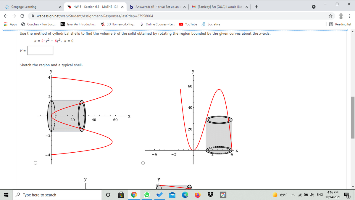 * Cengage Learning
W HW 5 - Section 6.3 - MATHS 122 x
b Answered: aR- *br (a) Set up an
M [Bartleby) Re: [Q&A] I would like
+
A webassign.net/web/Student/Assignment-Responses/last?dep=27958004
E Apps
6 Coaches - Fun Socc.
Bb Java: An Introductio..
A 3.3 Homework-Trig.
û Online Courses - Le.
O YouTube 8 Socrative
E Reading list
Use the method of cylindrical shells to find the volume V of the solid obtained by rotating the region bounded by the given curves about the x-axis.
х%3D 24у2 - буз, х%3D0
V =
Sketch the region and a typical shell.
y
y
4
60
40
20
40
60
20
-2
y
y
4:16 PM
O Type here to search
89°F
a O 4)) ENG
10/14/2021
