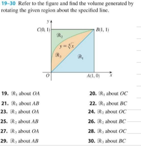 19-30 Refer to the figure and find the volume generated by
rotating the given region about the specified line.
yA
C(0, 1)
R2
B(1, 1)
Ry
A(1, 0)
19. R, about OA
20. R1 about OC
21. Ri about AB
22. R1 about BC
23. R2 about OA
24. R2 about OC
25. Rz about AB
26. R2 about BC
27. Ry about OA
28. Ry about OC
29. R3 about AB
30. R3 about BC
