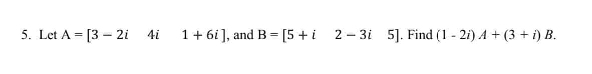 5. Let A = [3 – 2i
4i
1 + 6i], and B = [5+i 2- 3i 5]. Find (1 - 2i) A + (3 + i) B.
%3D
