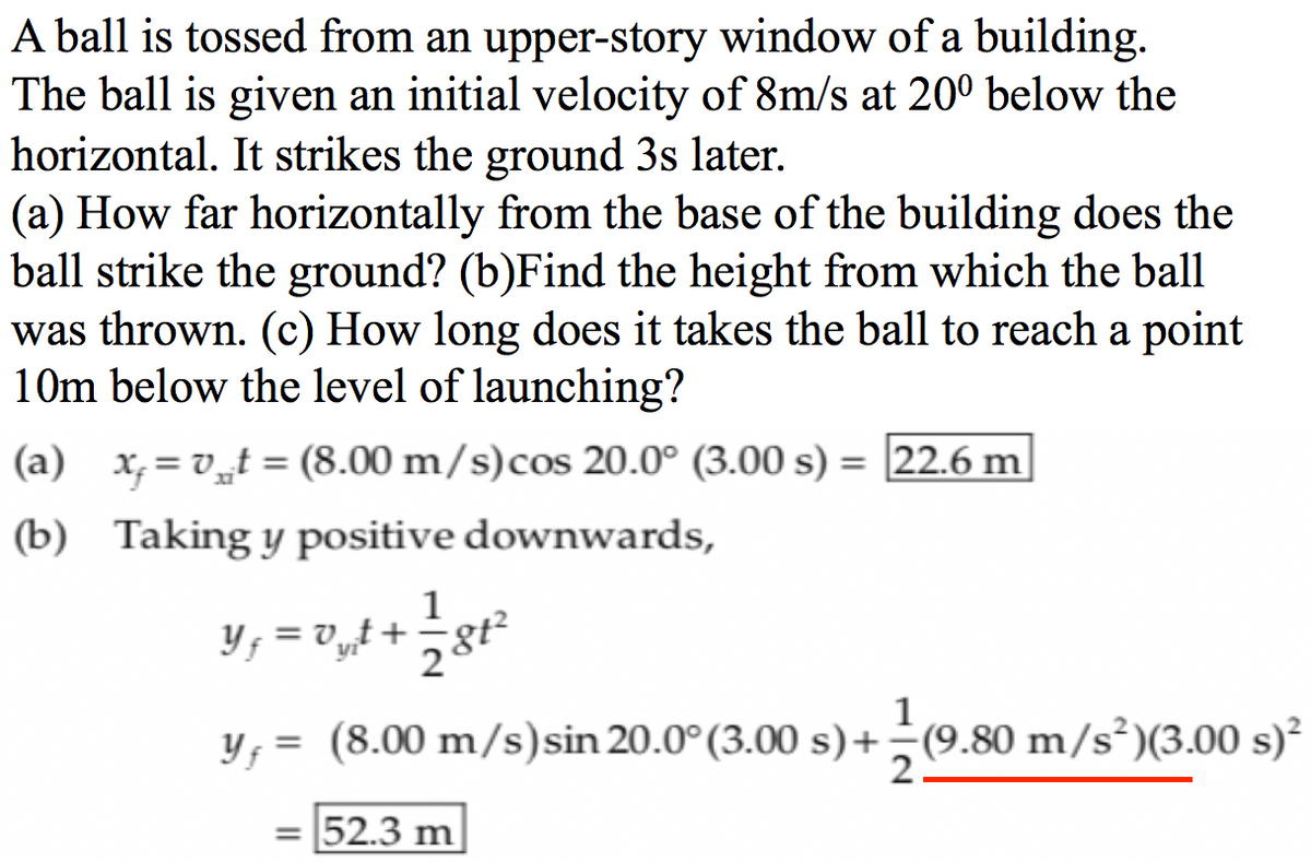 A ball is tossed from an upper-story window of a building.
The ball is given an initial velocity of 8m/s at 20° below the
horizontal. It strikes the ground 3s later.
(a) How far horizontally from the base of the building does the
ball strike the ground? (b)Find the height from which the ball
was thrown. (c) How long does it takes the ball to reach a point
10m below the level of launching?
(a) x,= v„t = (8.00 m/s)cos 20.0° (3.00 s) = 22.6 m
%3D
(b) Taking y positive downwards,
1
Y; = v„t+
2
y; = (8.00 m/s)sin 20.0° (3.00 s)+÷(9.80 m/s²)(3.00 s)²
= 52.3 m
