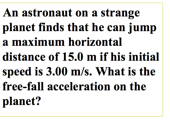 An astronaut on a strange
planet finds that he can jump
a maximum horizontal
distance of 15.0 m if his initial
speed is 3.00 m/s. What is the
free-fall acceleration on the
planet?
