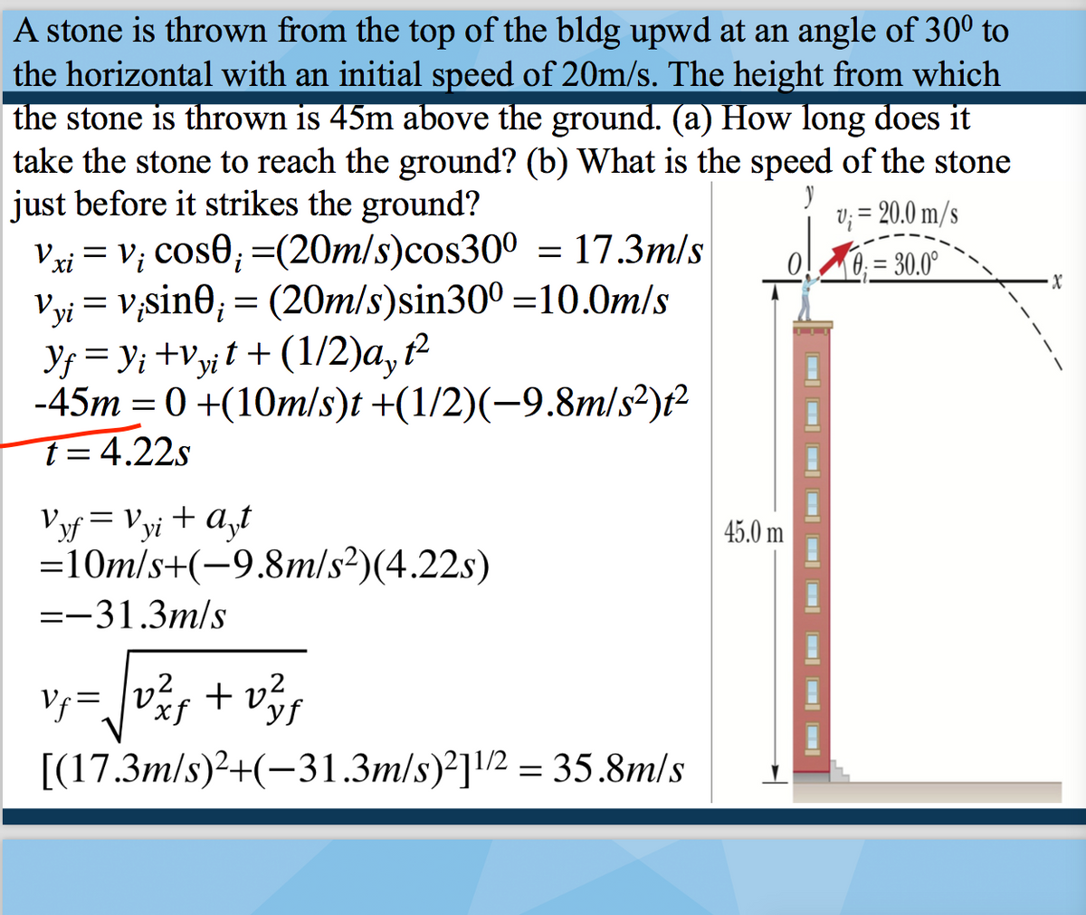 A stone is thrown from the top of the bldg upwd at an angle of 30° to
the horizontal with an initial speed of 20m/s. The height from which
the stone is thrown is 45m above the ground. (a) How long does it
take the stone to reach the ground? (b) What is the speed of the stone
just before it strikes the ground?
Vxi = V; Cos0; =(20m/s)cos300 = 17.3m/s
Vyi = V;sin0; = (20m/s)sin300 =10.0m/s
Y; = y; +Vyjt + (1/2)a, ²
-45m = 0 +(10m/s)t +(1/2)(-9.8m/s2)t2
t=4.22s
V; = 20.0 m/s
0;= 30.0°
0.
Vyf = Vyi + a,t
=10m/s+(-9.8m/s²)(4.22s)
45.0 m
=-31.3m/s
V=vf + v3f
[(17.3m/s)²+(-31.3m/s)²]!2 = 35.8m/s
D D D D D D O D O
