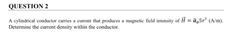 QUESTION 2
A cylindrical conductor carries a current that produces a magnetic field intensity of H = âg5r³ (A/m).
Determine the current density within the conductor.
