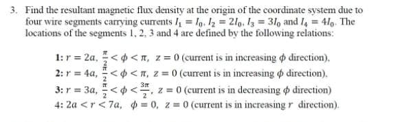 3. Find the resultant magnetic flux density at the origin of the coordinate system due to
four wire segments carrying currents = lg, I2 2lg, I3 3lo and I4 = 410. The
locations of the segments 1, 2, 3 and 4 are defined by the following relations:
1: r = 2a, < 4 <n, z = 0 (current is in increasing o direction),
2: r = 4a, <o < IT, z = 0 (current is in increasing o direction).
3: r = 3a, <o <, z = 0 (current is in decreasing o direction)
4: 2a <r< 7a, = 0, z = 0 (current is in increasing r direction).

