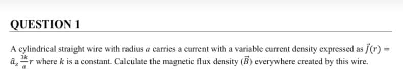 QUESTION 1
A cylindrical straight wire with radius a carries a current with a variable current density expressed as Ĵ(r) =
3k
âz r where k is a constant. Calculate the magnetic flux density (B) everywhere created by this wire.
