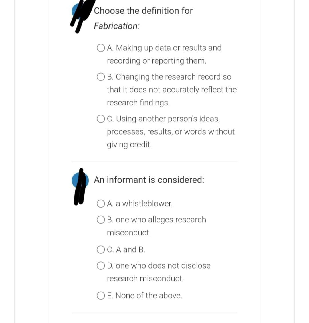 Choose the definition for
Fabrication:
OA. Making up data or results and
recording or reporting them.
OB. Changing the research record so
that it does not accurately reflect the
research findings.
OC. Using another person's ideas,
processes, results, or words without
giving credit.
An informant is considered:
OA. a whistleblower.
OB. one who alleges research
misconduct.
OC. A and B.
O D. one who does not disclose
research misconduct.
OE. None of the above.