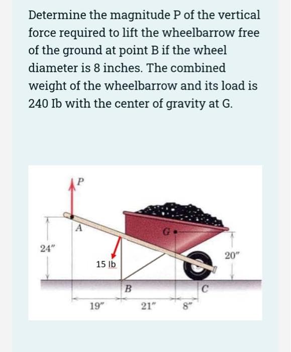 Determine the magnitude P of the vertical
force required to lift the wheelbarrow free
of the ground at point B if the wheel
diameter is 8 inches. The combined
weight of the wheelbarrow and its load is
240 Ib with the center of gravity at G.
24"
P
A
15 lb
19"
B
21"
C
20"