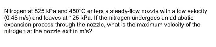 Nitrogen at 825 kPa and 450°C enters a steady-flow nozzle with a low velocity
(0.45 m/s) and leaves at 125 kPa. If the nitrogen undergoes an adiabatic
expansion process through the nozzle, what is the maximum velocity of the
nitrogen at the nozzle exit in m/s?