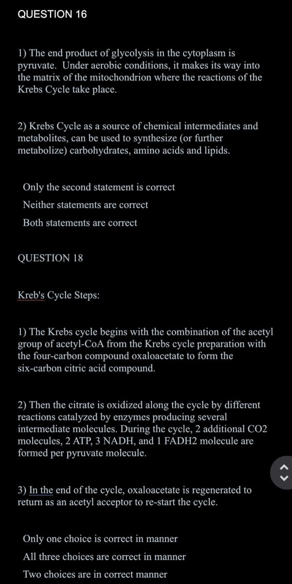 QUESTION 16
1) The end product of glycolysis in the cytoplasm is
pyruvate. Under aerobic conditions, it makes its way into
the matrix of the mitochondrion where the reactions of the
Krebs Cycle take place.
2) Krebs Cycle as a source of chemical intermediates and
metabolites, can be used to synthesize (or further
metabolize) carbohydrates, amino acids and lipids.
Only the second statement is correct
Neither statements are correct
Both statements are correct
QUESTION 18
Kreb's Cycle Steps:
1) The Krebs cycle begins with the combination of the acetyl
group of acetyl-CoA from the Krebs cycle preparation with
the four-carbon compound oxaloacetate to form the
six-carbon citric acid compound.
2) Then the citrate is oxidized along the cycle by different
reactions catalyzed by enzymes producing several
intermediate molecules. During the cycle, 2 additional CO2
molecules, 2 ATP, 3 NADH, and 1 FADH2 molecule are
formed per pyruvate molecule.
3) In the end of the cycle, oxaloacetate is regenerated to
return as an acetyl acceptor to re-start the cycle.
Only one choice is correct in manner
All three choices are correct in manner
Two choices are in correct manner
