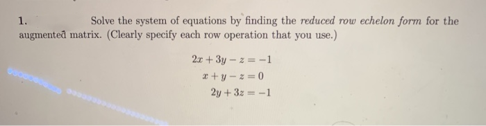1.
Solve the system of equations by finding the reduced row echelon form for the
augmented matrix. (Clearly specify each row operation that you use.)
2x + 3y – z = -1
I + y – z = 0
2y + 3z = -1

