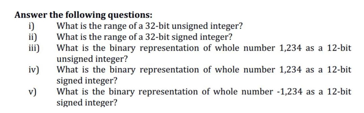 i)
ii)
iii)
What is the range of a 32-bit unsigned integer?
What is the range of a 32-bit signed integer?
What is the binary representation of whole number 1,234 as a 12-bit
unsigned integer?
What is the binary representation of whole number 1,234 as a 12-bit
signed integer?
What is the binary representation of whole number -1,234 as a 12-bit
signed integer?
iv)
v)
