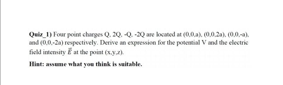 Quiz_1) Four point charges Q, 2Q, -Q, -2Q are located at (0,0,a), (0,0,2a), (0,0,-a),
and (0,0,-2a) respectively. Derive an expression for the potential V and the electric
field intensity E at the point (x.y.z).
Hint: assume what you think is suitable.
