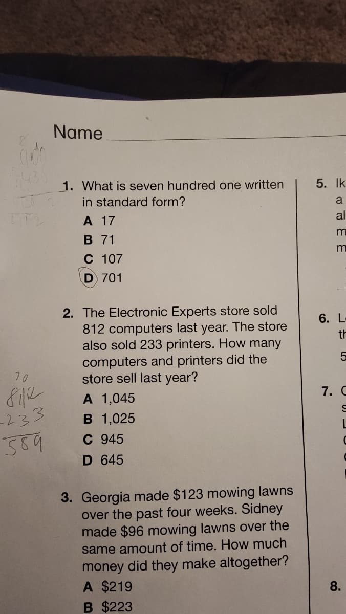 Name
1. What is seven hundred one written
5. Ik
in standard form?
a
А 17
al
B 71
C 107
D 701
2. The Electronic Experts store sold
6. L-
812 computers last year. The store
also sold 233 printers. How many
th
computers and printers did the
store sell last year?
10
812
-233
569
7. C
A 1,045
B 1,025
C 945
D 645
3. Georgia made $123 mowing lawns
over the past four weeks. Sidney
made $96 mowing lawns over the
same amount of time. How much
money did they make altogether?
A $219
8.
B $223
