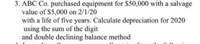 3. ABC Co. purchased equipment for $50,000 with a salvage
value of $5,000 on 2/1/20
with a life of five years. Calculate depreciation for 2020
using the sum of the digit
and double declining balance method
