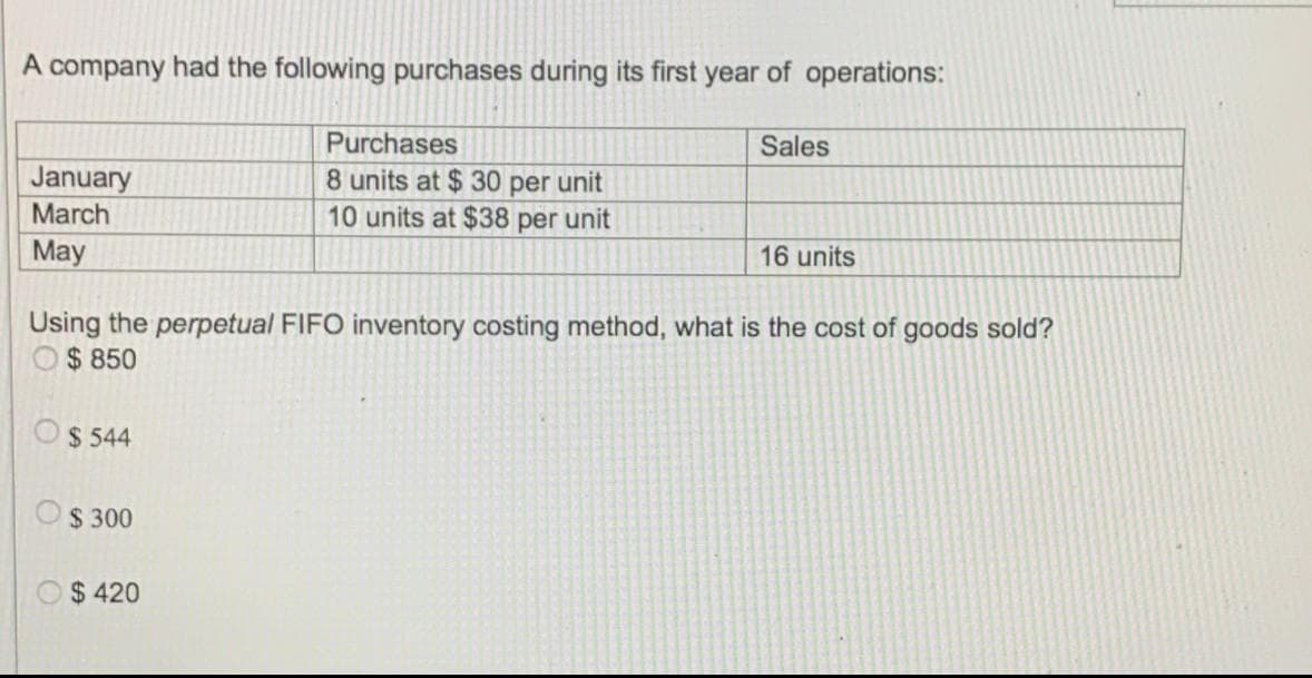 A company had the following purchases during its first year of operations:
Purchases
Sales
January
March
8 units at $ 30 per unit
10 units at $38 per unit
May
16 units
Using the perpetual FIFO inventory costing method, what is the cost of goods sold?
$ 850
$ 544
$ 300
$ 420
